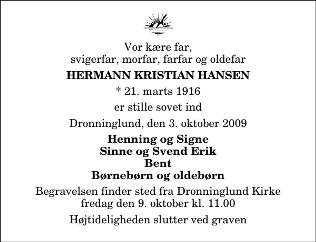 <p>Vor kære far, svigerfar, morfar, farfar og oldefar<br />Hermann Kristian Hansen<br />* 21. marts 1916<br />er stille sovet ind<br />Dronninglund, den 3. oktober 2009<br />Henning og Signe Sinne og Svend Erik Bent Børnebørn og oldebørn<br />Begravelsen finder sted fra Dronninglund Kirke fredag den 9. oktober kl. 11.00 Højtideligheden slutter ved graven</p>