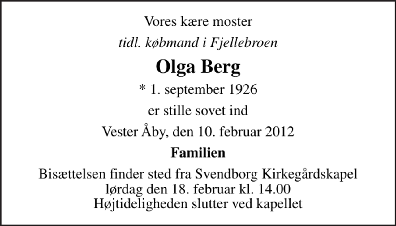 <p>Vores kære moster<br />tidl. købmand i Fjellebroen<br />Olga Berg<br />* 1. september 1926<br />er stille sovet ind<br />Vester Åby, den 10. februar 2012<br />Familien<br />Bisættelsen finder sted fra Svendborg Kirkegårdskapel lørdag den 18. februar kl. 14.00 Højtideligheden slutter ved kapellet</p>