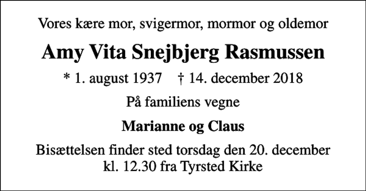 <p>Vores kære mor, svigermor, mormor og oldemor<br />Amy Vita Snejbjerg Rasmussen<br />* 1. august 1937 ✝ 14. december 2018<br />På familiens vegne<br />Marianne og Claus<br />Bisættelsen finder sted torsdag den 20. december kl. 12.30 fra Tyrsted Kirke</p>