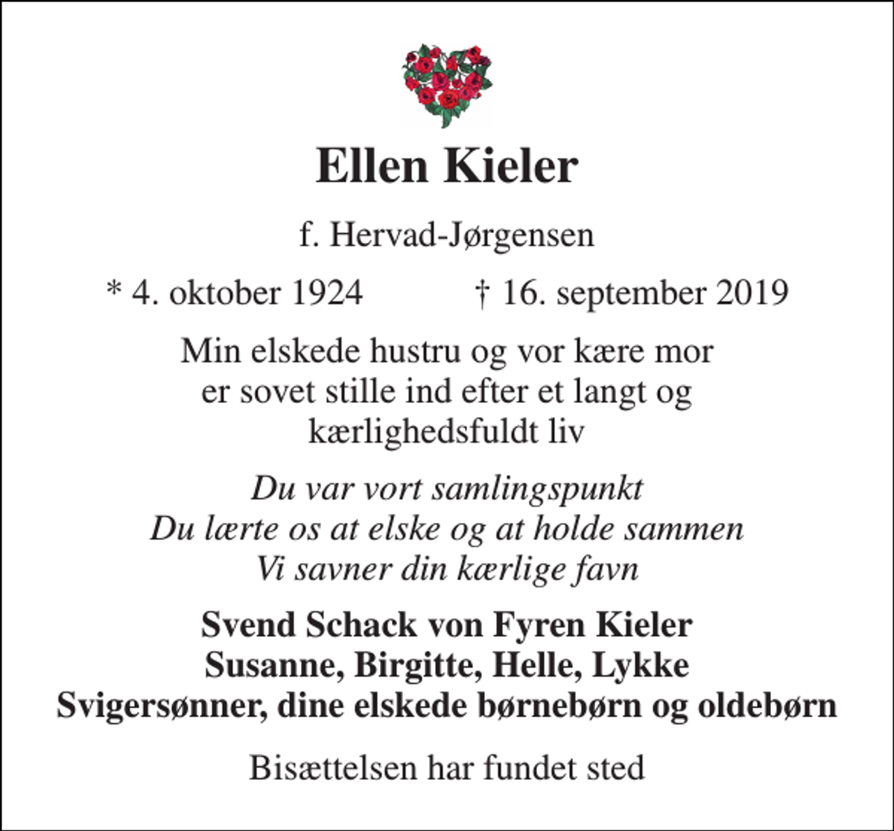 <p>Ellen Kieler<br />f. Hervad-Jørgensen<br />★ 4. oktober 1924 ✝ 16. september 2019<br />Min elskede hustru og vor kære mor er sovet stille ind efter et langt og kærlighedsfuldt liv<br />Du var vort samlingspunkt Du lærte os at elske og at holde sammen Vi savner din kærlige favn<br />Svend Schack von Fyren Kieler Susanne, Birgitte, Helle, Lykke Svigersønner, dine elskede børnebørn og oldebørn<br />Bisættelsen har fundet sted</p>
