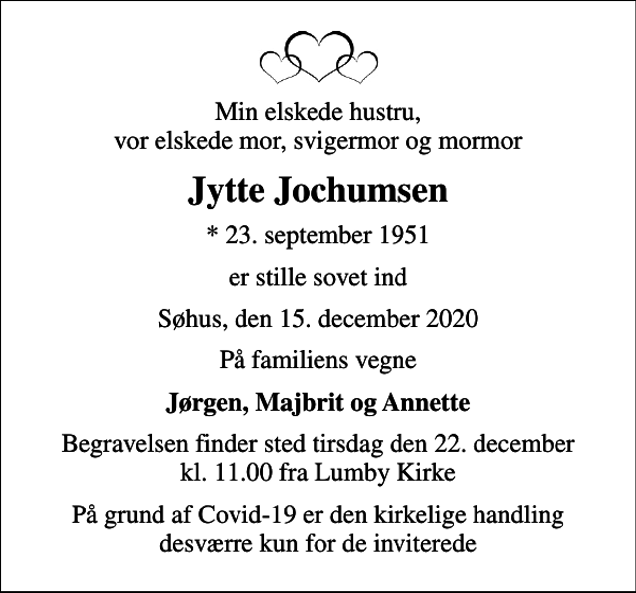 <p>Min elskede hustru, vor elskede mor, svigermor og mormor<br />Jytte Jochumsen<br />* 23. september 1951<br />er stille sovet ind<br />Søhus, den 15. december 2020<br />På familiens vegne<br />Jørgen, Majbrit og Annette<br />Begravelsen finder sted tirsdag den 22. december kl. 11.00 fra Lumby Kirke<br />På grund af Covid-19 er den kirkelige handling desværre kun for de inviterede</p>