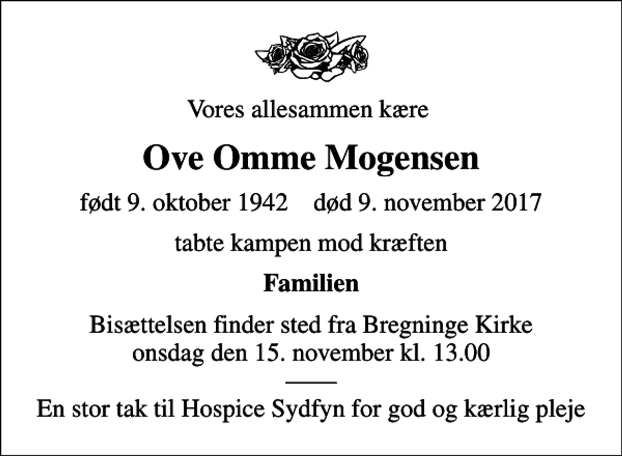 <p>Vores allesammen kære<br />Ove Omme Mogensen<br />født 9. oktober 1942 død 9. november 2017<br />tabte kampen mod kræften<br />Familien<br />Bisættelsen finder sted fra Bregninge Kirke onsdag den 15. november kl. 13.00 En stor tak til Hospice Sydfyn for god og kærlig pleje</p>