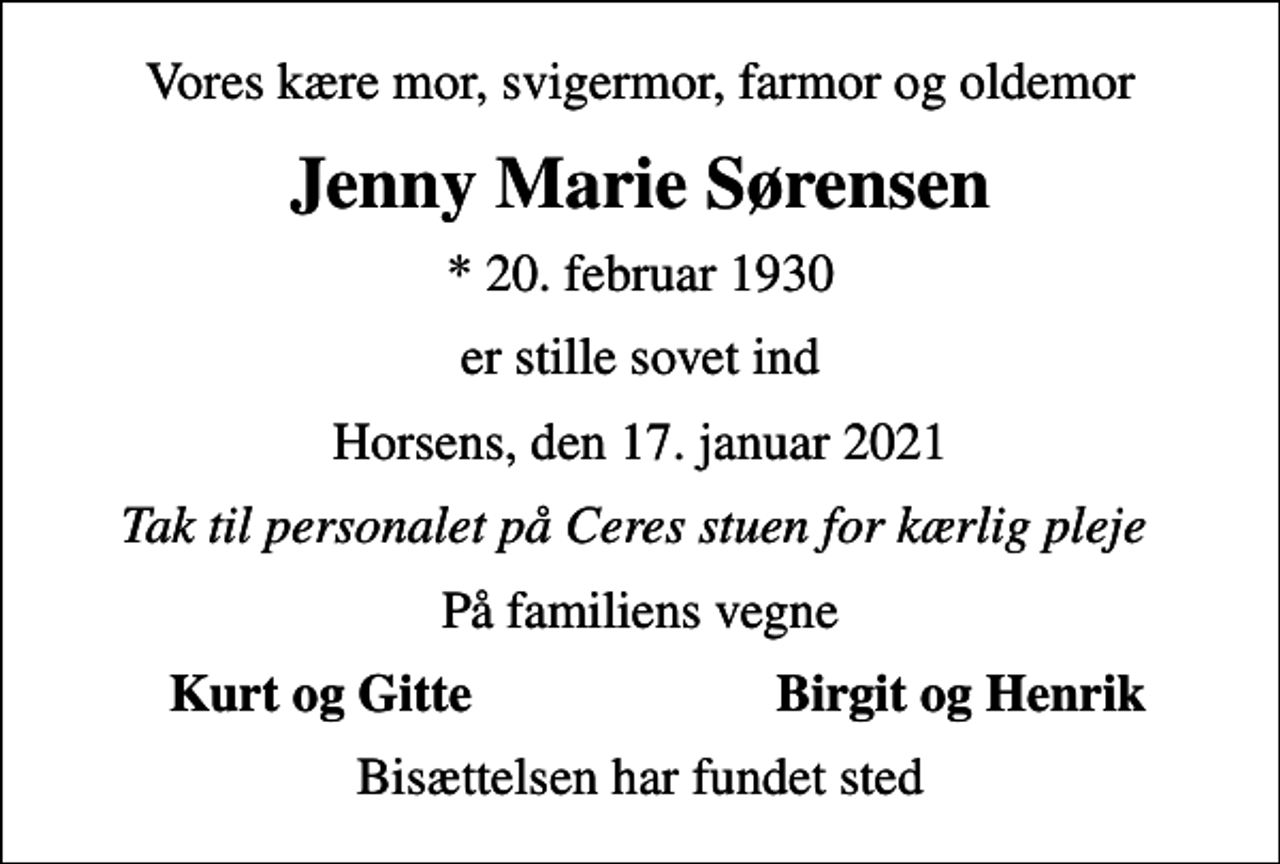 <p>Vores kære mor, svigermor, farmor og oldemor<br />Jenny Marie Sørensen<br />* 20. februar 1930<br />er stille sovet ind<br />Horsens, den 17. januar 2021<br />Tak til personalet på Ceres stuen for kærlig pleje<br />På familiens vegne<br />Kurt og Gitte<br />Birgit og Henrik<br />Bisættelsen har fundet sted</p>