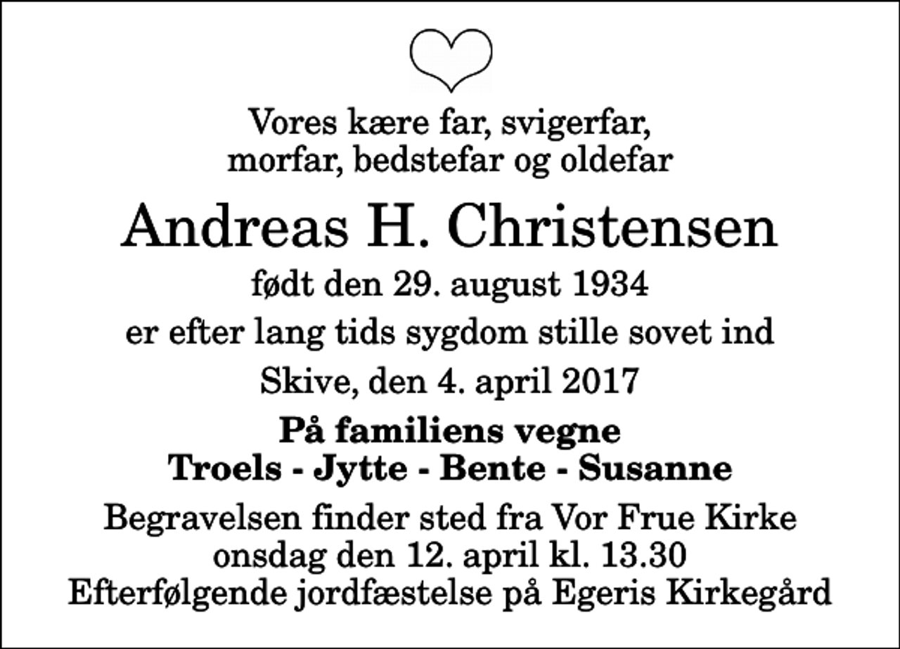 <p>Vores kære far, svigerfar, morfar, bedstefar og oldefar<br />Andreas H. Christensen<br />født den 29. august 1934<br />er efter lang tids sygdom stille sovet ind<br />Skive, den 4. april 2017<br />På familiens vegne Troels - Jytte - Bente - Susanne<br />Begravelsen finder sted fra Vor Frue Kirke onsdag den 12. april kl. 13.30 Efterfølgende jordfæstelse på Egeris Kirkegård</p>