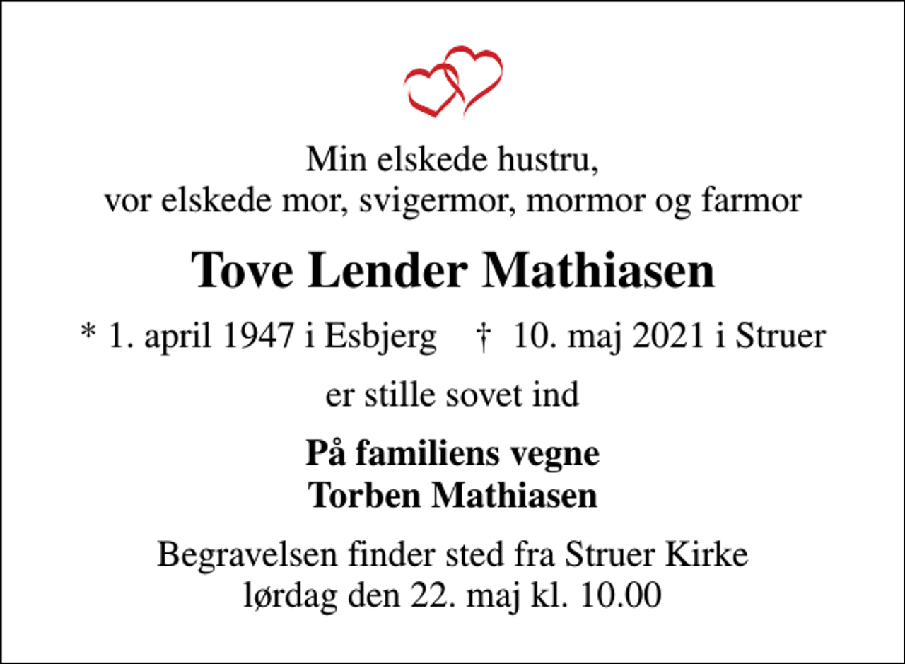 <p>Min elskede hustru, vor elskede mor, svigermor, mormor og farmor<br />Tove Lender Mathiasen<br />* 1. april 1947 i Esbjerg ✝ 10. maj 2021 i Struer<br />er stille sovet ind<br />På familiens vegne Torben Mathiasen<br />Begravelsen finder sted fra Struer Kirke lørdag den 22. maj kl. 10.00</p>