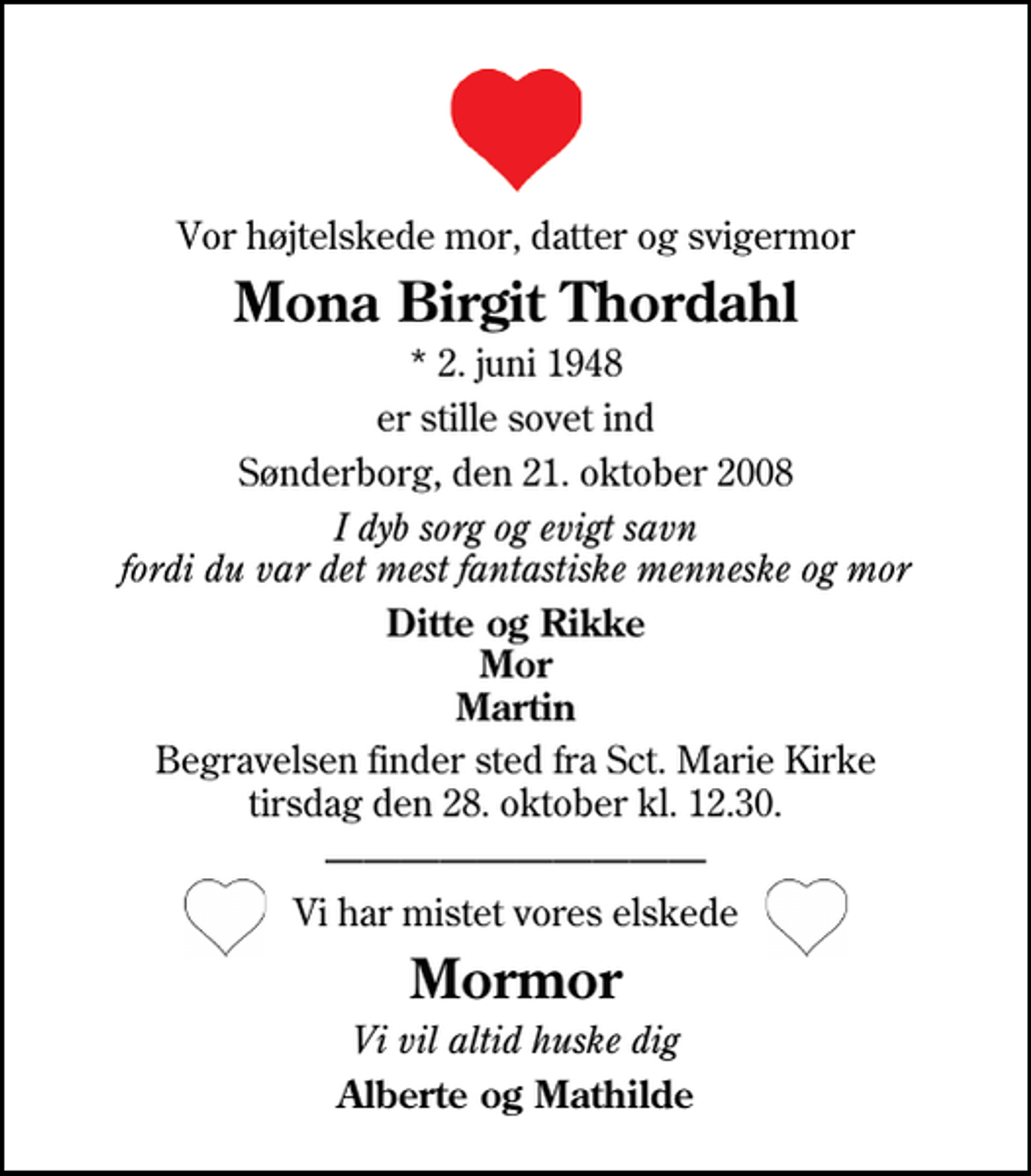 <p>Vor højtelskede mor, datter og svigermor<br />Mona Birgit Thordahl<br />* 2. juni 1948<br />er stille sovet ind<br />Sønderborg, den 21. oktober 2008<br />I dyb sorg og evigt savn fordi du var det mest fantastiske menneske og mor<br />Ditte og Rikke Mor Martin<br />Begravelsen finder sted fra Sankt Marie Kirke tirsdag den 28. oktober kl. 12.30<br />Vi har mistet vores elskede<br />Mormor<br />Vi vil altid huske dig<br />Alberte og Mathilde</p>