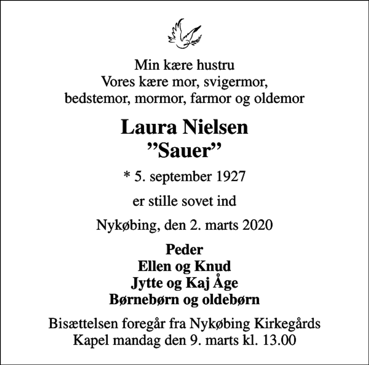 <p>Min kære hustru Vores kære mor, svigermor, bedstemor, mormor, farmor og oldemor<br />Laura Nielsen Sauer<br />* 5. september 1927<br />er stille sovet ind<br />Nykøbing, den 2. marts 2020<br />Peder Ellen og Knud Jytte og Kaj Åge Børnebørn og oldebørn<br />Bisættelsen foregår fra Nykøbing Kirkegårds Kapel mandag den 9. marts kl. 13.00</p>
