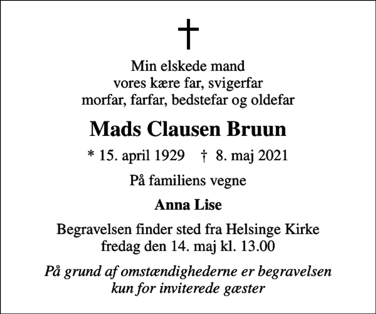 <p>Min elskede mand vores kære far, svigerfar morfar, farfar, bedstefar og oldefar<br />Mads Clausen Bruun<br />* 15. april 1929 ✝ 8. maj 2021<br />På familiens vegne<br />Anna Lise<br />Begravelsen finder sted fra Helsinge Kirke fredag den 14. maj kl. 13.00<br />På grund af omstændighederne er begravelsen kun for inviterede gæster</p>