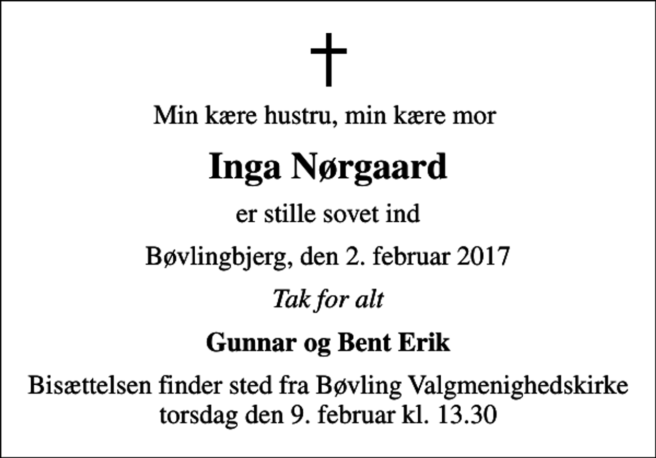 <p>Min kære hustru, min kære mor<br />Inga Nørgaard<br />er stille sovet ind<br />Bøvlingbjerg, den 2. februar 2017<br />Tak for alt<br />Gunnar og Bent Erik<br />Bisættelsen finder sted fra Bøvling Valgmenighedskirke torsdag den 9. februar kl. 13.30</p>