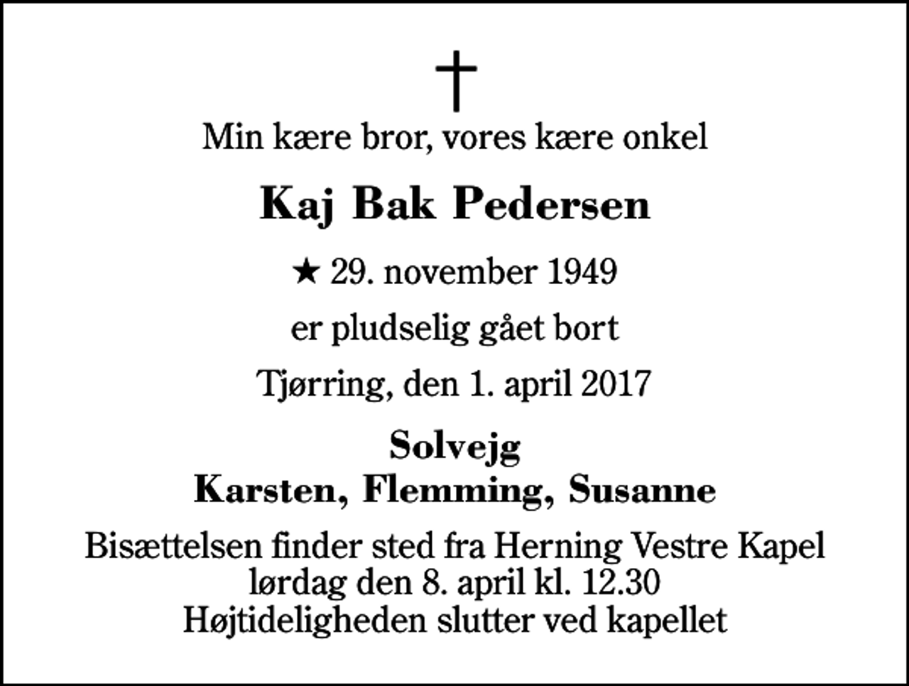 <p>Min kære bror, vores kære onkel<br />Kaj Bak Pedersen<br />* 29. november 1949<br />er pludselig gået bort<br />Tjørring, den 1. april 2017<br />Solvejg Karsten, Flemming, Susanne<br />Bisættelsen finder sted fra Herning Vestre Kapel lørdag den 8. april kl. 12.30 Højtideligheden slutter ved kapellet</p>