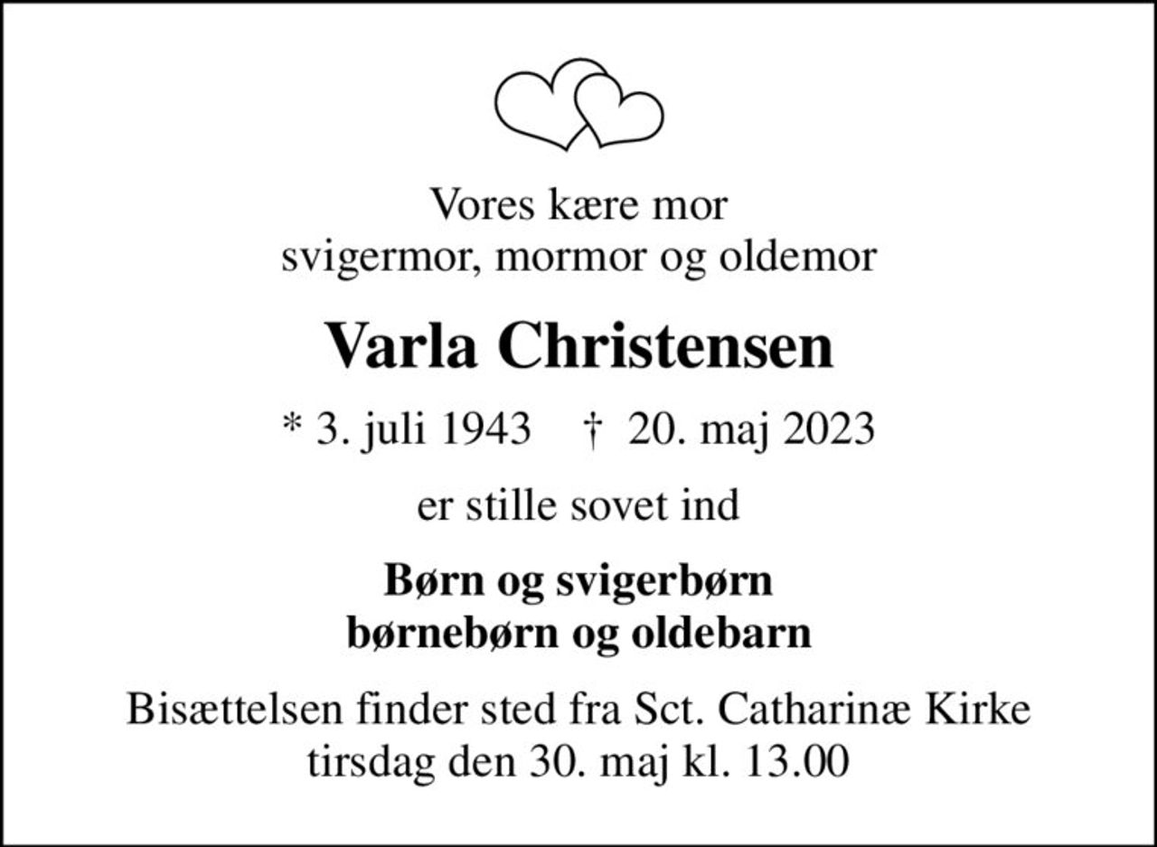 Vores kære mor svigermor, mormor og oldemor
Varla Christensen
* 3. juli 1943    ✝ 20. maj 2023
er stille sovet ind
Børn og svigerbørn børnebørn og oldebarn
Bisættelsen finder sted fra Sct. Catharinæ Kirke  tirsdag den 30. maj kl. 13.00
