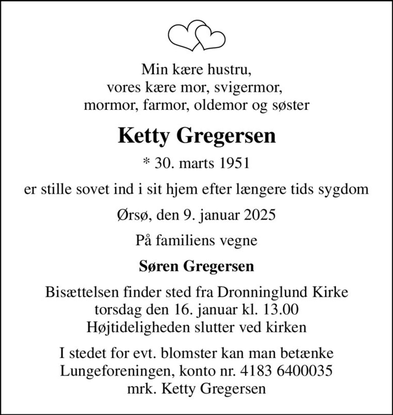 Min kære hustru, vores kære mor, svigermor,  mormor, farmor, oldemor og søster
Ketty Gregersen
* 30. marts 1951
er stille sovet ind i sit hjem efter længere tids sygdom
Ørsø, den 9. januar 2025
På familiens vegne
Søren Gregersen
Bisættelsen finder sted fra Dronninglund Kirke  torsdag den 16. januar kl. 13.00  Højtideligheden slutter ved kirken
I stedet for evt. blomster kan man betænke
					Lungeforeningen kontonr.41836400035mrk. Ketty
					Gregersen