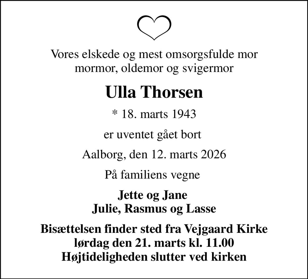Vores elskede og mest omsorgsfulde mor mormor, oldemor og svigermor
Ulla Thorsen
* 18. marts 1943
er uventet gået bort 
Aalborg, den 12. marts 2026
På familiens vegne 
Jette og Jane  Julie, Rasmus og Lasse
Bisættelsen finder sted fra Vejgaard Kirke  lørdag den 21. marts kl. 11.00  Højtideligheden slutter ved kirken