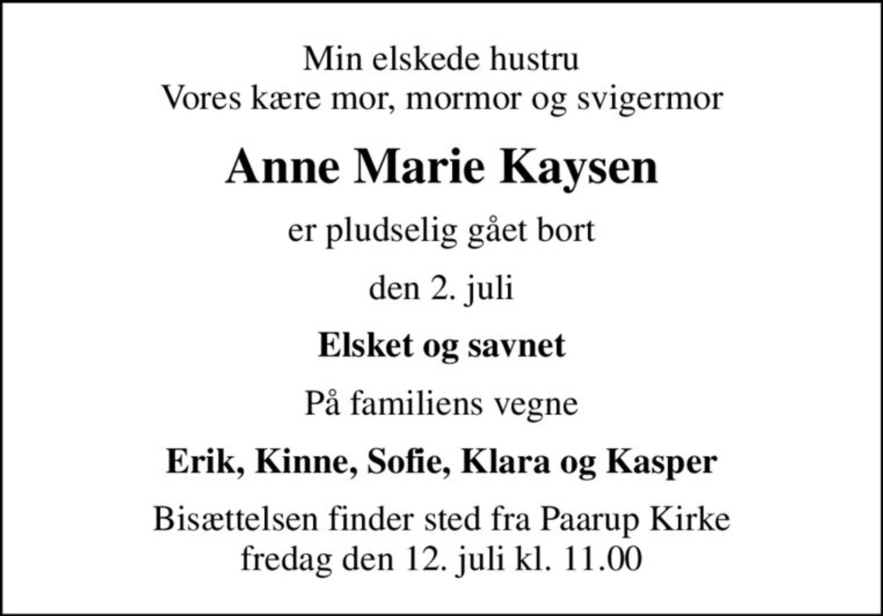 Min elskede hustru Vores kære mor, mormor og svigermor
Anne Marie Kaysen
er pludselig gået bort
den 2. juli
Elsket og savnet
På familiens vegne
Erik, Kinne, Sofie, Klara og Kasper
Bisættelsen finder sted fra Paarup Kirke fredag den 12. juli kl. 11.00