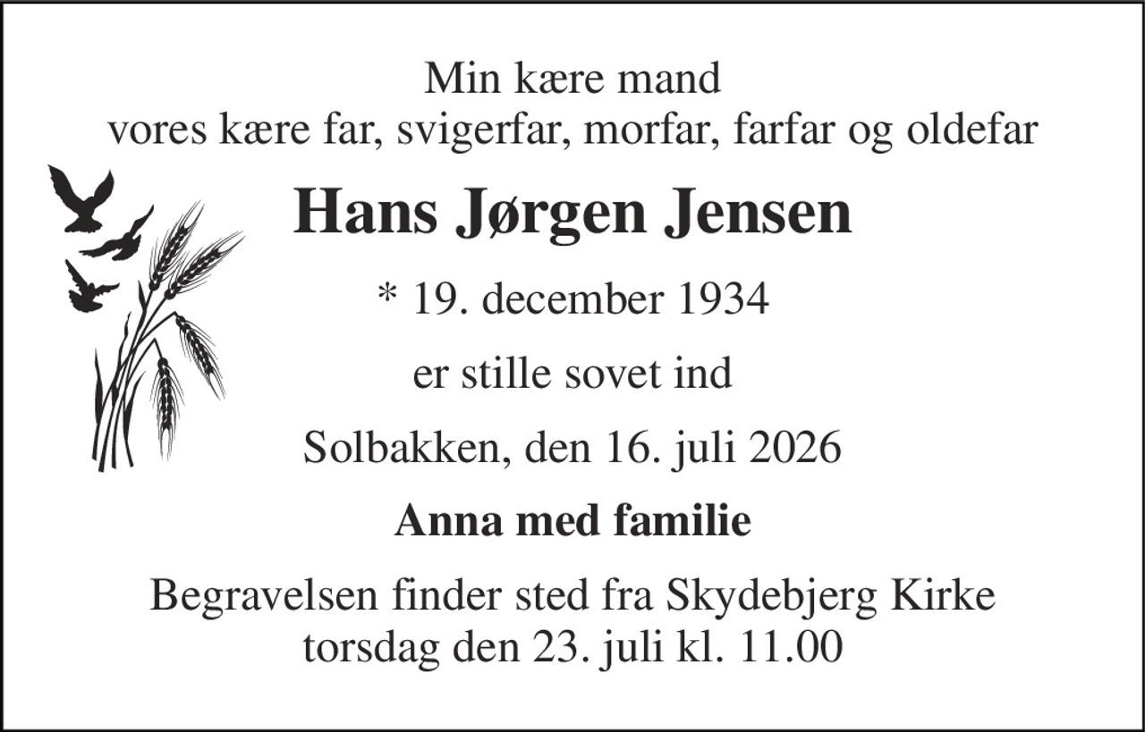 Min kære mand vores kære far, svigerfar, morfar, farfar og oldefar 
Hans Jørgen Jensen 
*​ 19. december 1934 
er stille sovet ind 
Solbakken, den 16. juli 2026 
Anna med familie 
Begravelsen​ finder sted fra Skydebjerg Kirke​ torsdag den 23. juli​ kl. 11.00