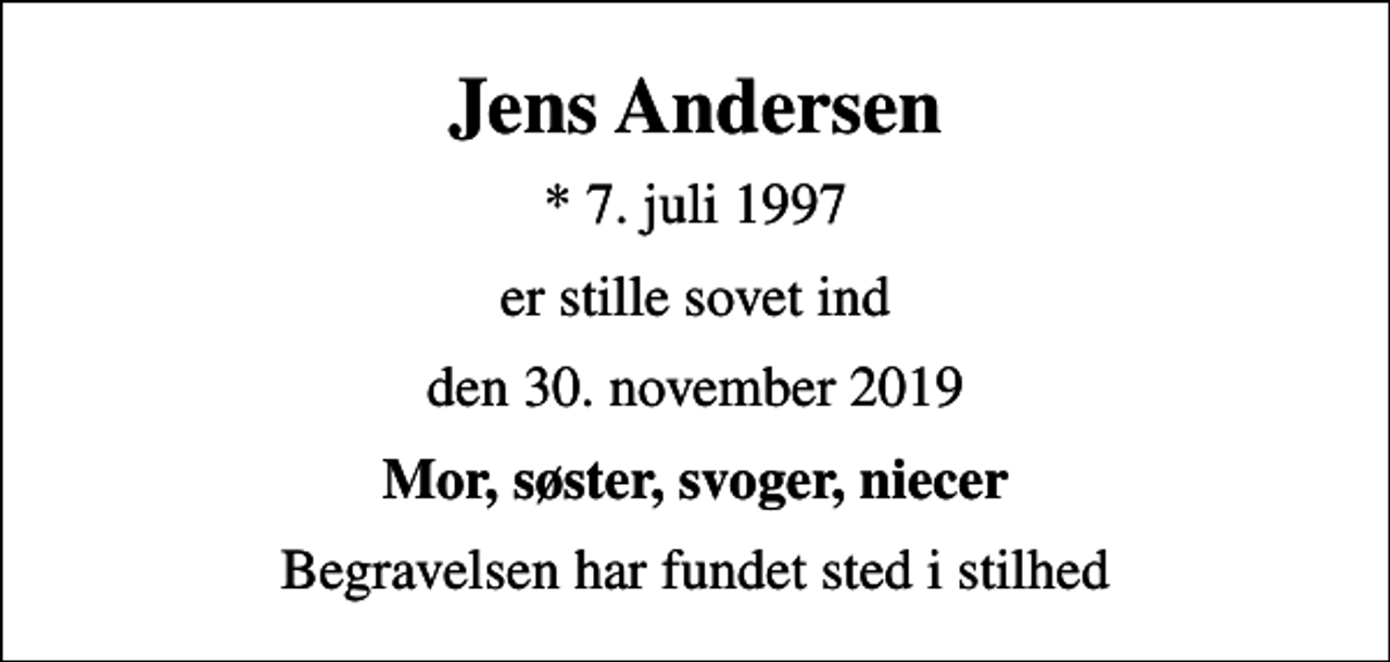 <p>Jens Andersen<br />* 7. juli 1997<br />er stille sovet ind<br />den 30. november 2019<br />Mor, søster, svoger, niecer<br />Begravelsen har fundet sted i stilhed</p>