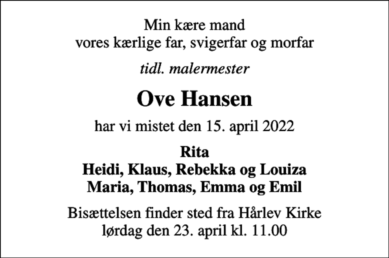 <p>Min kære mand vores kærlige far, svigerfar og morfar<br />tidl. malermester<br />Ove Hansen<br />har vi mistet den 15. april 2022<br />Rita Heidi, Klaus, Rebekka og Louiza Maria, Thomas, Emma og Emil<br />Bisættelsen finder sted fra Hårlev Kirke lørdag den 23. april kl. 11.00</p>