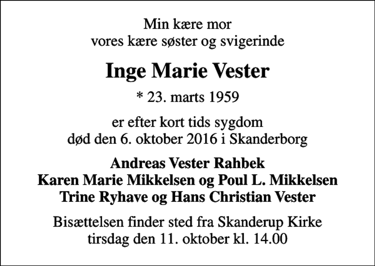 <p>Min kære mor vores kære søster og svigerinde<br />Inge Marie Vester<br />* 23. marts 1959<br />er efter kort tids sygdom død den 6. oktober 2016 i Skanderborg<br />Andreas Vester Rahbek Karen Marie Mikkelsen og Poul L. Mikkelsen Trine Ryhave og Hans Christian Vester<br />Bisættelsen finder sted fra Skanderup Kirke tirsdag den 11. oktober kl. 14.00</p>