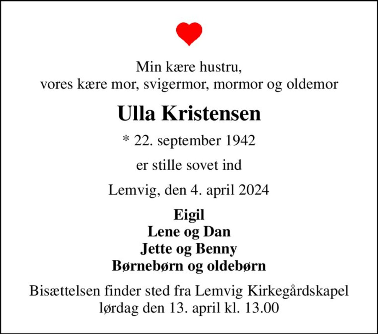 Min kære hustru, vores kære mor, svigermor, mormor og oldemor
Ulla Kristensen
* 22. september 1942
er stille sovet ind
Lemvig, den 4. april 2024
Eigil Lene og Dan Jette og Benny Børnebørn og oldebørn
Bisættelsen finder sted fra Lemvig Kirkegårdskapel  lørdag den 13. april kl. 13.00
