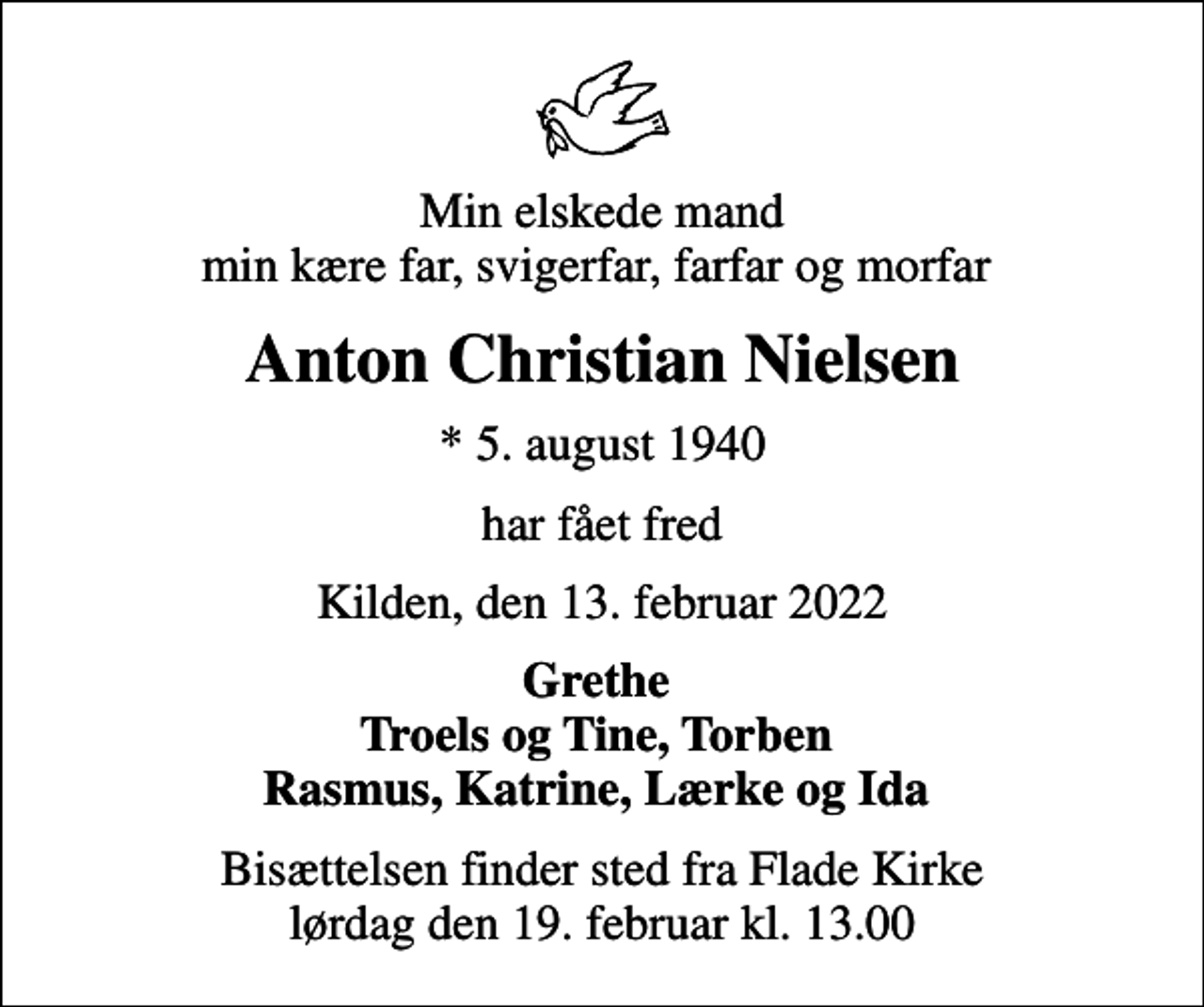 <p>Min elskede mand min kære far, svigerfar, farfar og morfar<br />Anton Christian Nielsen<br />* 5. august 1940<br />har fået fred<br />Kilden, den 13. februar 2022<br />Grethe Troels og Tine, Torben Rasmus, Katrine, Lærke og Ida<br />Bisættelsen finder sted fra Flade Kirke lørdag den 19. februar kl. 13.00</p>