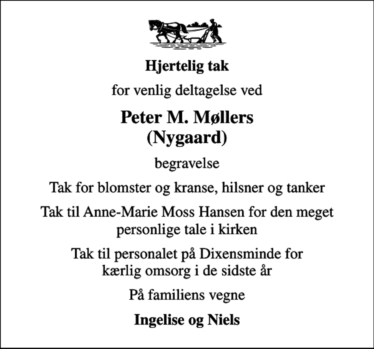 <p>Hjertelig tak<br />for venlig deltagelse ved<br />Peter M. Møllers (Nygaard)<br />begravelse<br />Tak for blomster og kranse, hilsner og tanker<br />Tak til Anne-Marie Moss Hansen for den meget personlige tale i kirken<br />Tak til personalet på Dixensminde for kærlig omsorg i de sidste år<br />På familiens vegne<br />Ingelise og Niels</p>