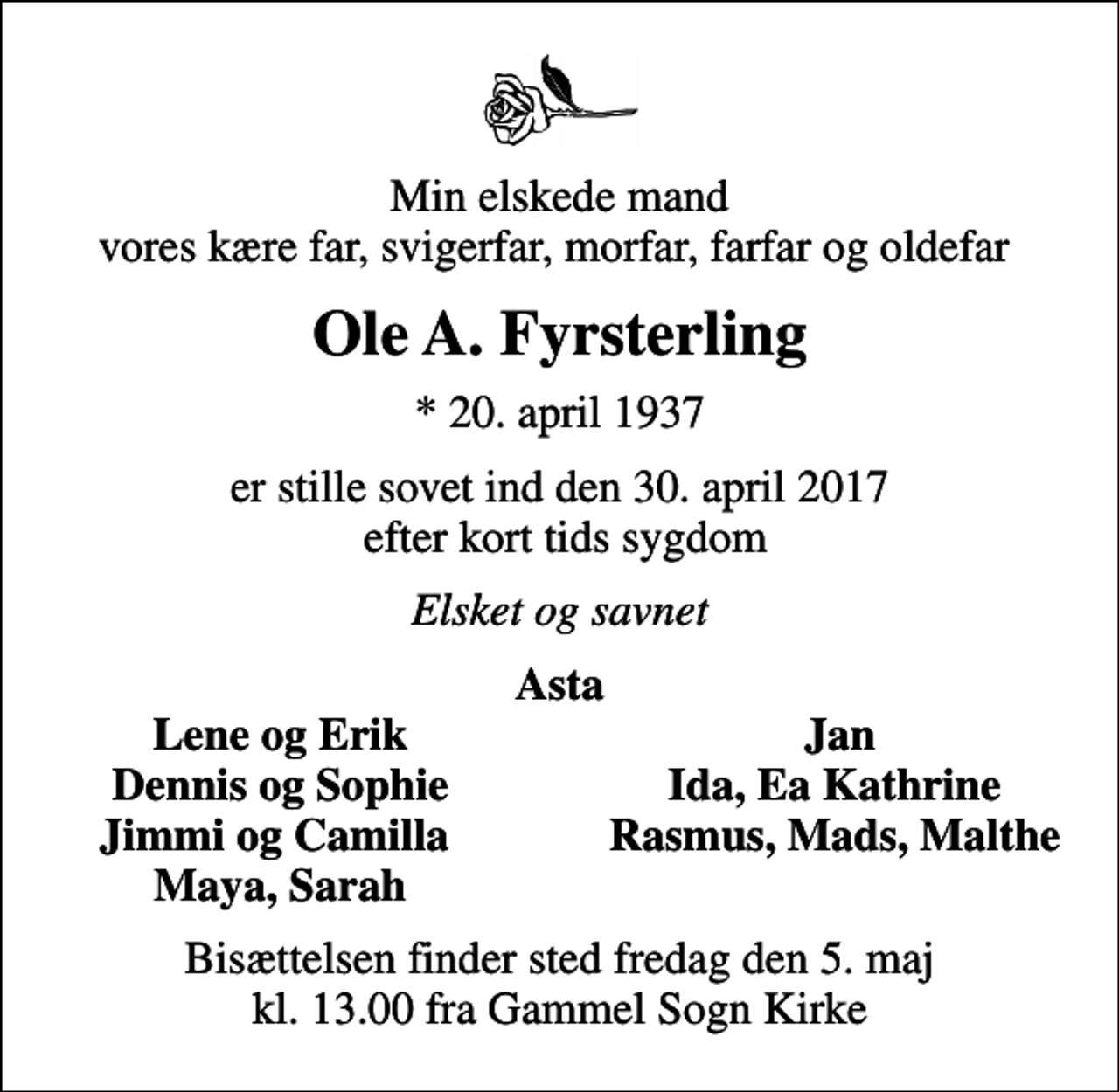 <p>Min elskede mand vores kære far, svigerfar, morfar, farfar og oldefar<br />Ole A. Fyrsterling<br />* 20. april 1937<br />er stille sovet ind den 30. april 2017 efter kort tids sygdom<br />Elsket og savnet<br />Asta<br />Lene og Erik<br />Jan<br />Dennis og Sophie<br />Ida, Ea Kathrine<br />Jimmi og Camilla<br />Rasmus, Mads, Malthe<br />Maya, Sarah<br />Bisættelsen finder sted fredag den 5. maj kl. 13.00 fra Gammel Sogn Kirke</p>
