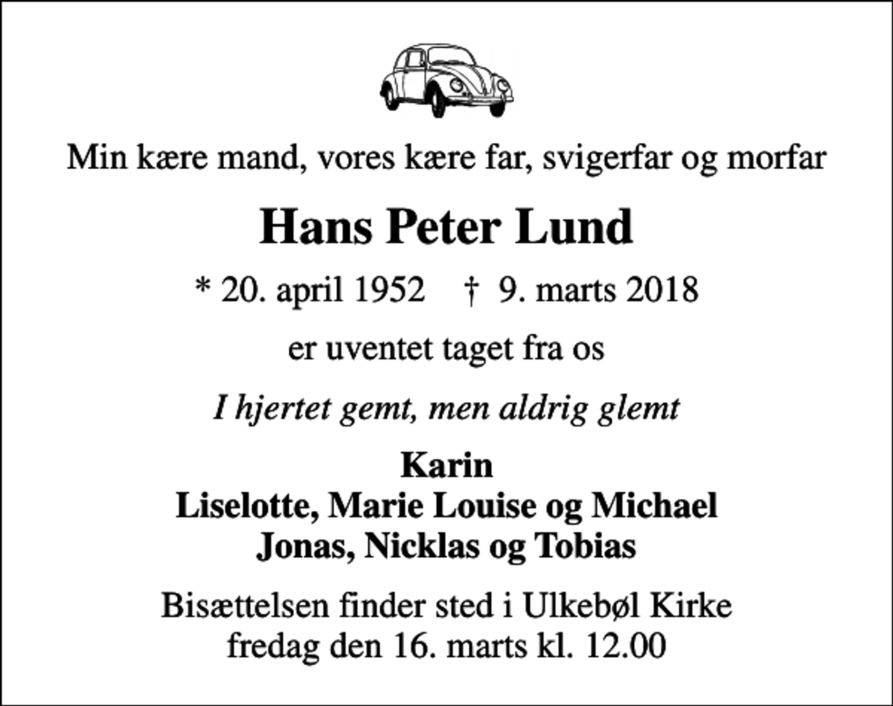 <p>Min kære mand, vores kære far, svigerfar og morfar<br />Hans Peter Lund<br />* 20. april 1952 ✝ 9. marts 2018<br />er uventet taget fra os<br />I hjertet gemt, men aldrig glemt<br />Karin Liselotte, Marie Louise og Michael Jonas, Nicklas og Tobias<br />Bisættelsen finder sted i Ulkebøl Kirke fredag den 16. marts kl. 12.00</p>