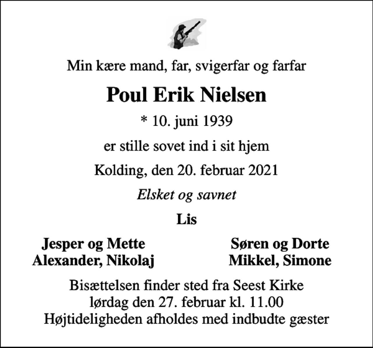 <p>Min kære mand, far, svigerfar og farfar<br />Poul Erik Nielsen<br />* 10. juni 1939<br />er stille sovet ind i sit hjem<br />Kolding, den 20. februar 2021<br />Elsket og savnet<br />Lis<br />Jesper og Mette<br />Søren og Dorte<br />Alexander, Nikolaj<br />Mikkel, Simone<br />Bisættelsen finder sted fra Seest Kirke lørdag den 27. februar kl. 11.00 Højtideligheden afholdes med indbudte gæster</p>