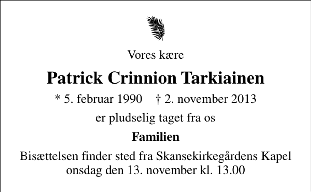 <p>Vores kære<br />Patrick Crinnion Tarkiainen<br />* 5. februar 1990 ✝ 2. november 2013<br />er pludselig taget fra os<br />Familien<br />Bisættelsen finder sted fra Skansekirkegårdens Kapel onsdag den 13. november kl. 13.00</p>