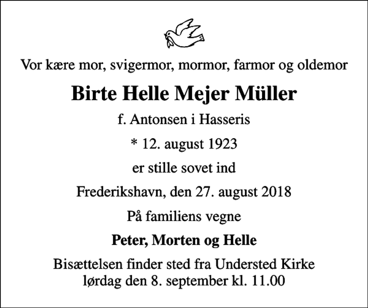 <p>Vor kære mor, svigermor, mormor, farmor og oldemor<br />Birte Helle Mejer Müller<br />f. Antonsen i Hasseris<br />* 12. august 1923<br />er stille sovet ind<br />Frederikshavn, den 27. august 2018<br />På familiens vegne<br />Peter, Morten og Helle<br />Bisættelsen finder sted fra Understed Kirke lørdag den 8. september kl. 11.00</p>