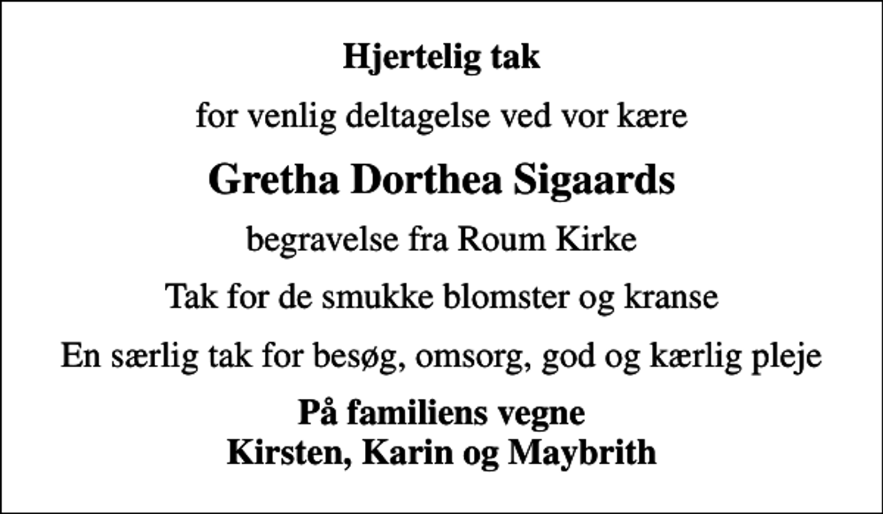 <p>Hjertelig tak<br />for venlig deltagelse ved vor kære<br />Gretha Dorthea Sigaards<br />begravelse fra Roum Kirke<br />Tak for de smukke blomster og kranse<br />En særlig tak for besøg, omsorg, god og kærlig pleje<br />På familiens vegne Kirsten, Karin og Maybrith</p>