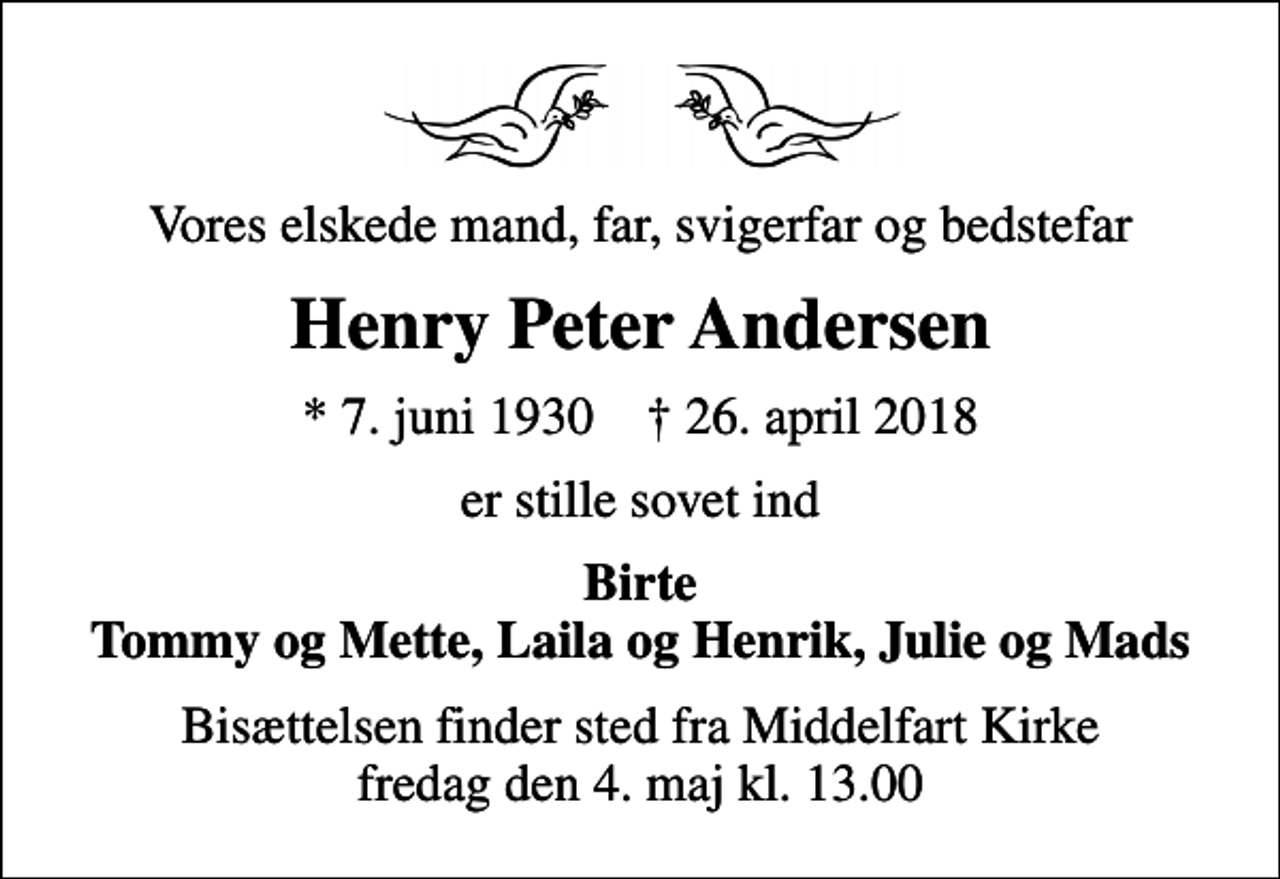 <p>Vores elskede mand, far, svigerfar og bedstefar<br />Henry Peter Andersen<br />* 7. juni 1930 ✝ 26. april 2018<br />er stille sovet ind<br />Birte Tommy og Mette, Laila og Henrik, Julie og Mads<br />Bisættelsen finder sted fra Middelfart Kirke fredag den 4. maj kl. 13.00</p>