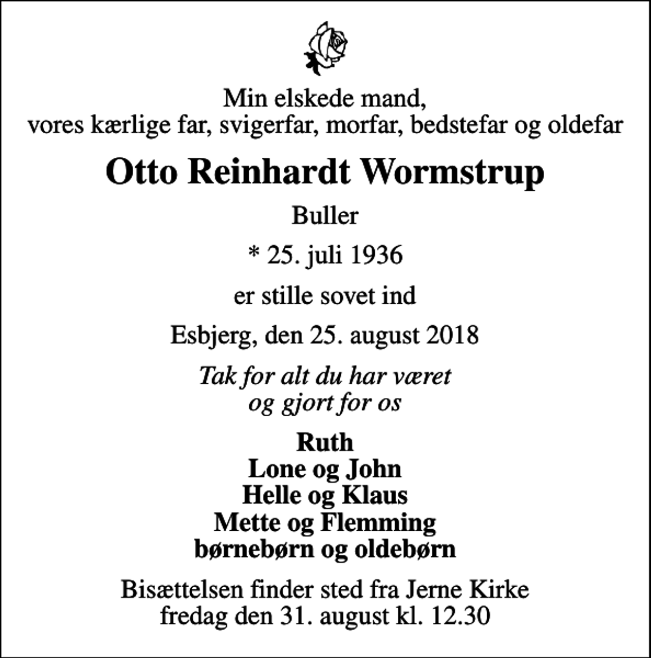 <p>Min elskede mand, vores kærlige far, svigerfar, morfar, bedstefar og oldefar<br />Otto Reinhardt Wormstrup<br />Buller<br />* 25. juli 1936<br />er stille sovet ind<br />Esbjerg, den 25. august 2018<br />Tak for alt du har været og gjort for os<br />Ruth Lone og John Helle og Klaus Mette og Flemming børnebørn og oldebørn<br />Bisættelsen finder sted fra Jerne Kirke fredag den 31. august kl. 12.30</p>