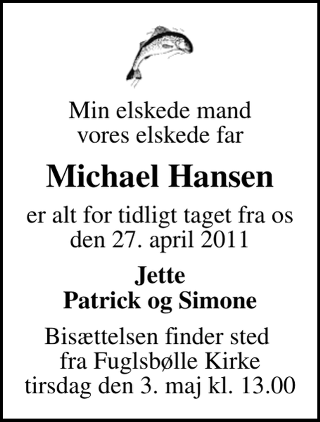 <p>Min elskede mand vores elskede far<br />Michael Hansen<br />er alt for tidligt taget fra os den 27. april 2011<br />Jette Patrick og Simone<br />Bisættelsen finder sted fra Fuglsbølle Kirke tirsdag den 3. maj kl. 13.00</p>