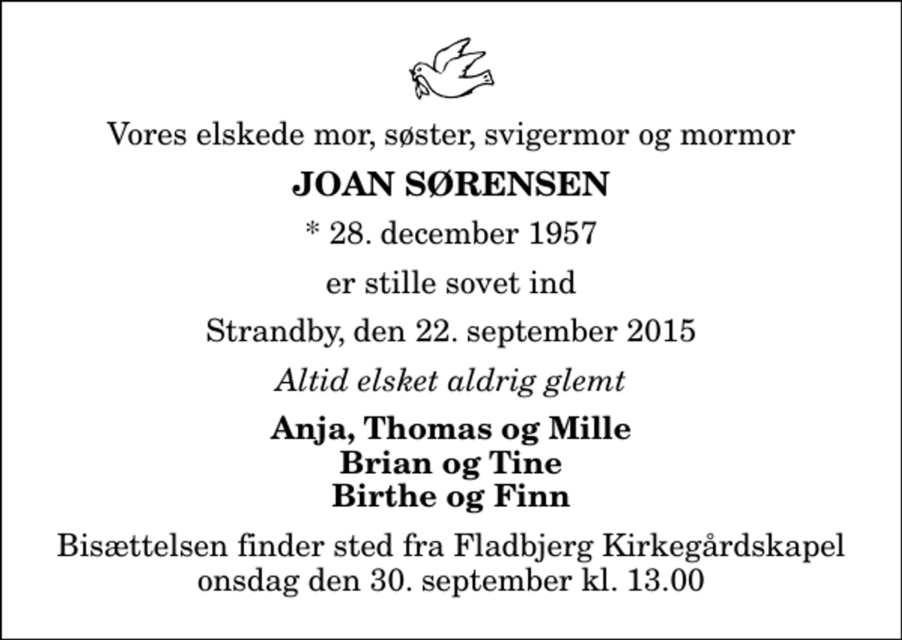 <p>Vores elskede mor, søster, svigermor og mormor<br />Joan Sørensen<br />* 28. december 1957<br />er stille sovet ind<br />Strandby, den 22. september 2015<br />Altid elsket aldrig glemt<br />Anja, Thomas og Mille Brian og Tine Birthe og Finn<br />Bisættelsen finder sted fra Fladbjerg Kirkegårdskapel onsdag den 30. september kl. 13.00</p>