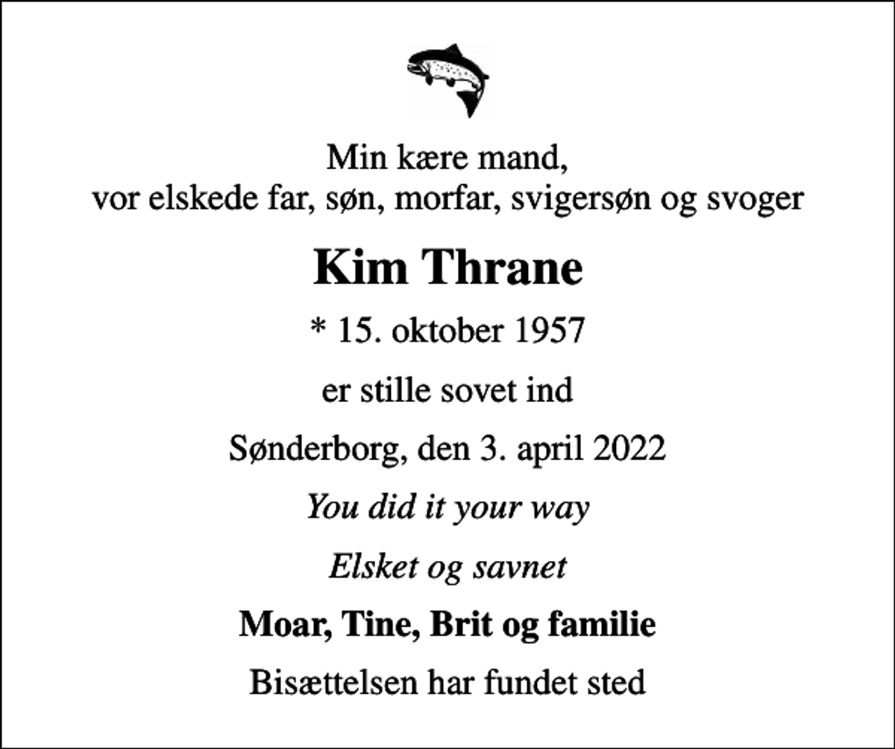 <p>Min kære mand, vor elskede far, søn, morfar, svigersøn og svoger<br />Kim Thrane<br />* 15. oktober 1957<br />er stille sovet ind<br />Sønderborg, den 3. april 2022<br />You did it your way<br />Elsket og savnet<br />Moar, Tine, Brit og familie<br />Bisættelsen har fundet sted</p>