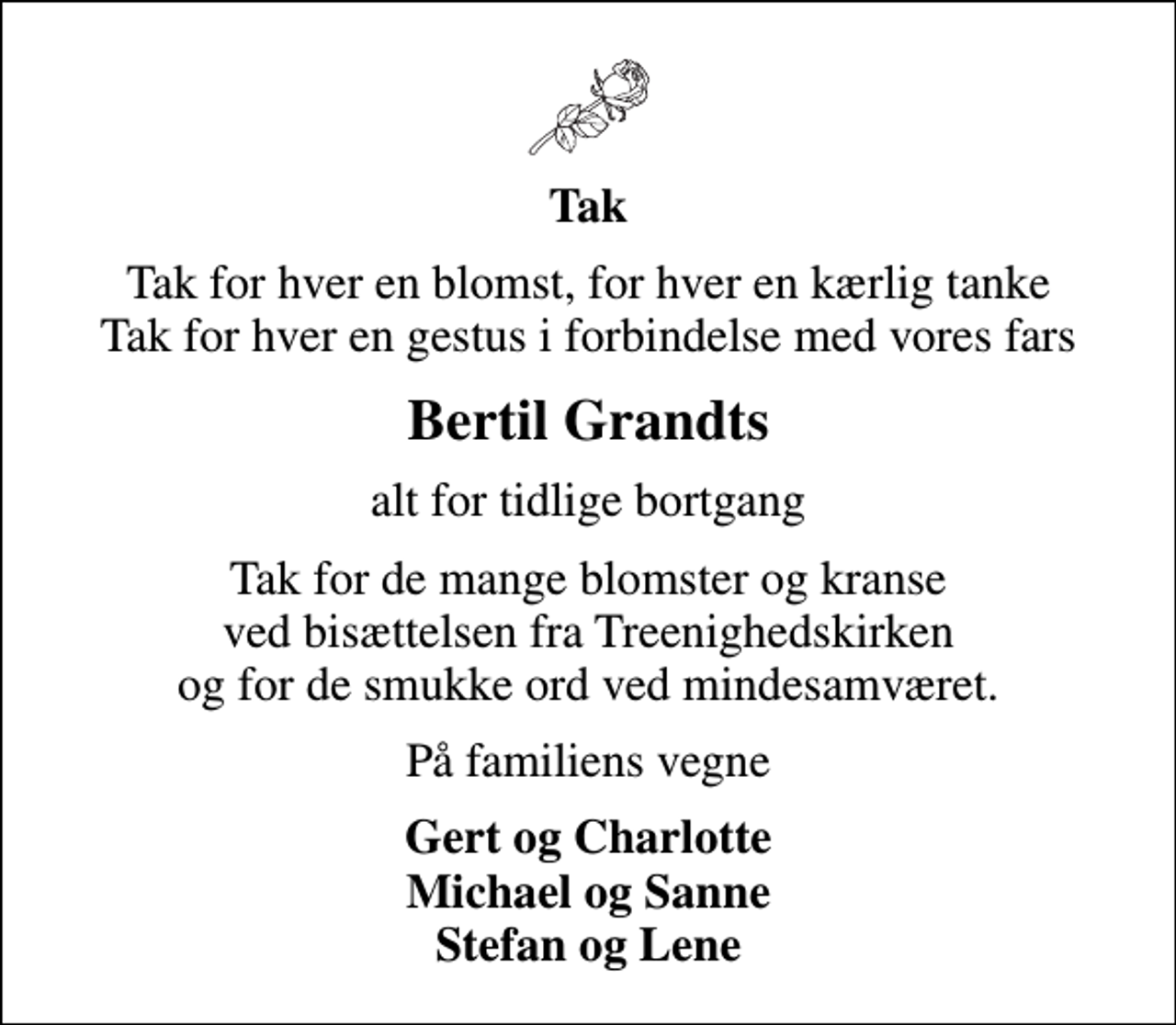 <p>Tak<br />Tak for hver en blomst, for hver en kærlig tanke Tak for hver en gestus i forbindelse med vores fars<br />Bertil Grandts<br />alt for tidlige bortgang<br />Tak for de mange blomster og kranse ved bisættelsen fra Treenighedskirken og for de smukke ord ved mindesamværet.<br />På familiens vegne<br />Gert og Charlotte Michael og Sanne Stefan og Lene</p>