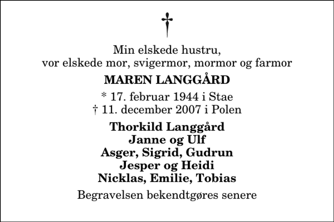 <p>Min elskede hustru, vor elskede mor, svigermor, mormor og farmor<br />Maren Langgård<br />* 17. februar 1944 i Stae<br />✝ 11. december 2007 i Polen<br />Thorkild Langgård Janne og Ulf Asger, Sigrid, Gudrun Jesper og Heidi Nicklas, Emilie, Tobias<br />Begravelsen finder sted fra Stagstrup Kirke lørdag den 22. december kl. 13.00</p>