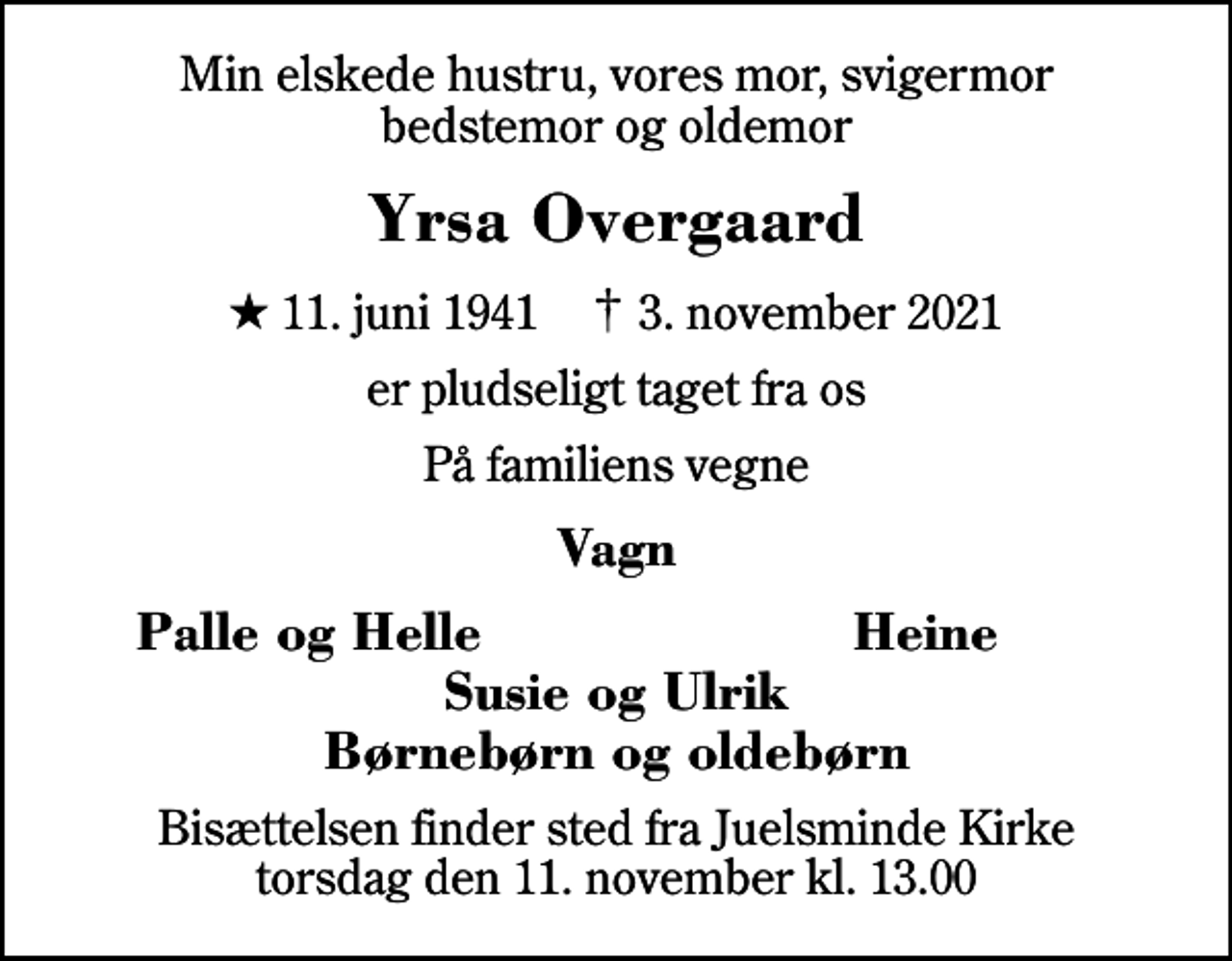 <p>Min elskede hustru, vores mor, svigermor bedstemor og oldemor<br />Yrsa Overgaard<br />* 11. juni 1941 ✝ 3. november 2021<br />er pludseligt taget fra os<br />På familiens vegne<br />Vagn<br />Palle og Helle<br />Heine<br />Bisættelsen finder sted fra Juelsminde Kirke torsdag den 11. november kl. 13.00</p>