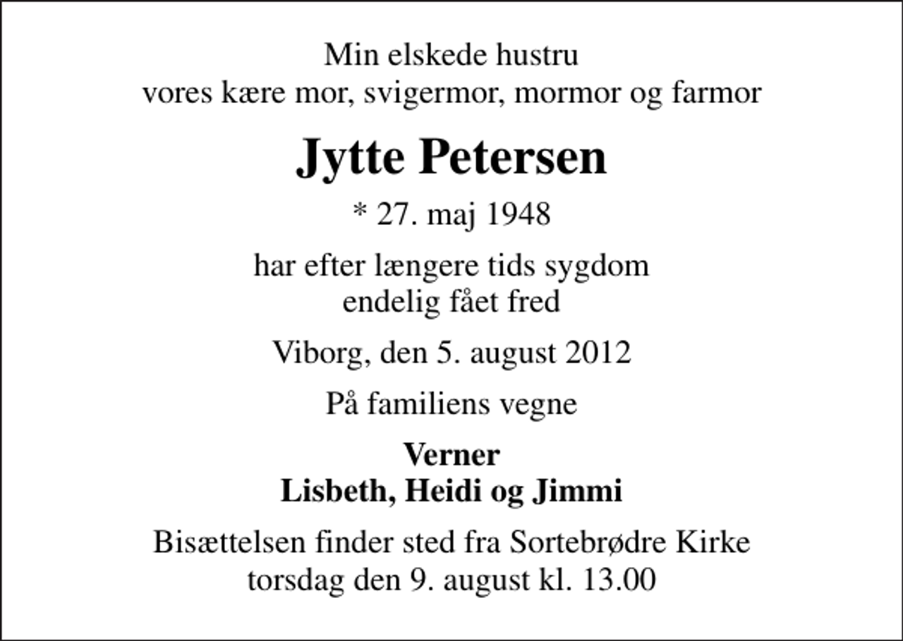 <p>Min elskede hustru vores kære mor, svigermor, mormor og farmor<br />Jytte Petersen<br />* 27. maj 1948<br />har efter længere tids sygdom endelig fået fred<br />Viborg, den 5. august 2012<br />På familiens vegne<br />Verner Lisbeth, Heidi og Jimmi<br />Bisættelsen finder sted fra Sortebrødre Kirke torsdag den 9. august kl. 13.00</p>
