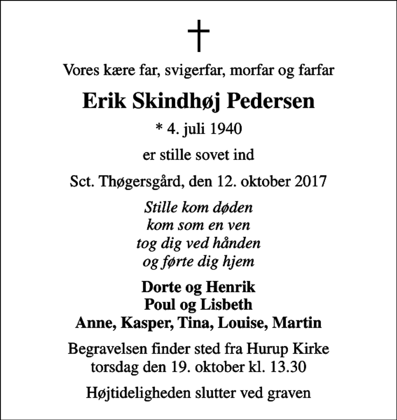 <p>Vores kære far, svigerfar, morfar og farfar<br />Erik Skindhøj Pedersen<br />* 4. juli 1940<br />er stille sovet ind<br />Sct. Thøgersgård, den 12. oktober 2017<br />Stille kom døden kom som en ven tog dig ved hånden og førte dig hjem<br />Dorte og Henrik Poul og Lisbeth Anne, Kasper, Tina, Louise, Martin<br />Begravelsen finder sted fra Hurup Kirke torsdag den 19. oktober kl. 13.30<br />Højtideligheden slutter ved graven</p>