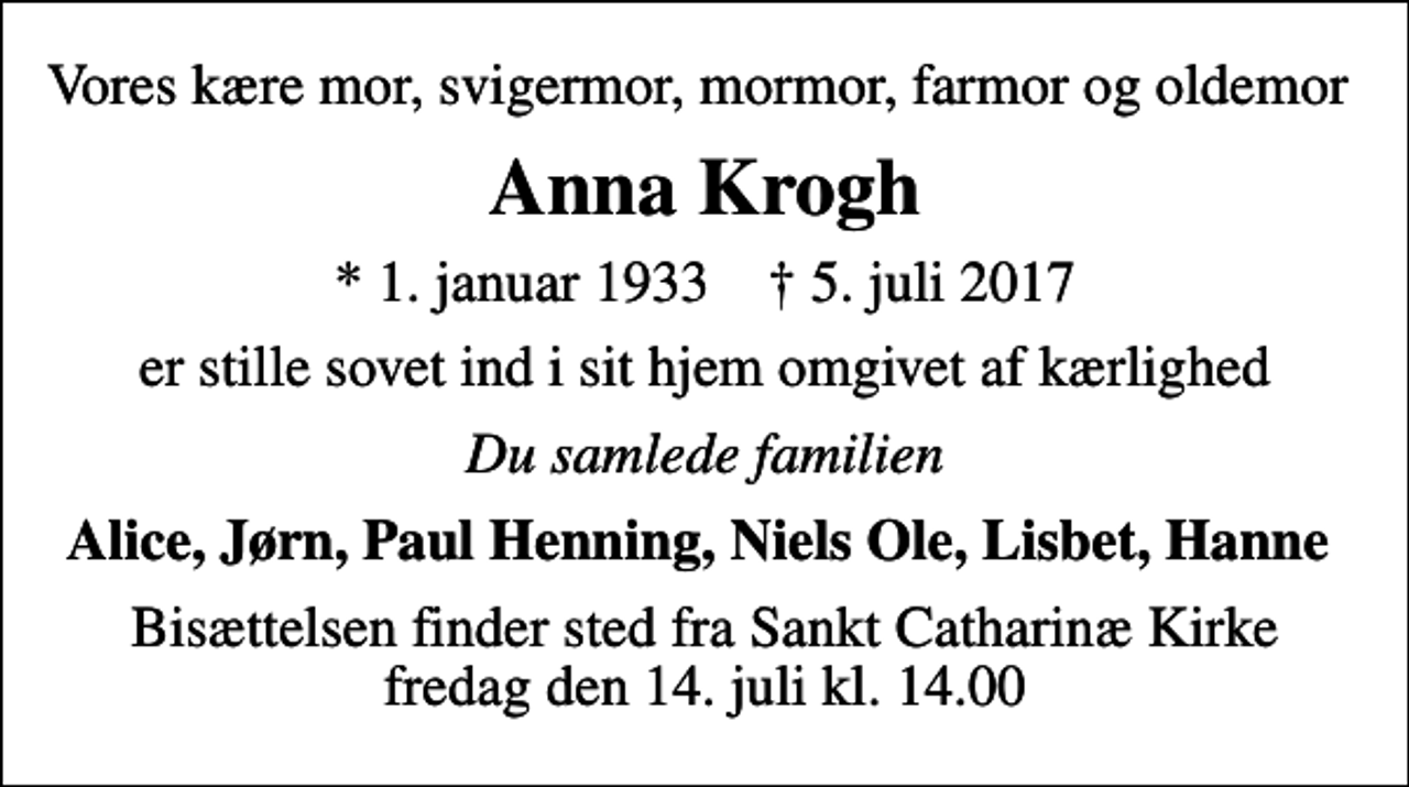 <p>Vores kære mor, svigermor, mormor, farmor og oldemor<br />Anna Krogh<br />* 1. januar 1933 ✝ 5. juli 2017<br />er stille sovet ind i sit hjem omgivet af kærlighed<br />Du samlede familien<br />Alice, Jørn, Paul Henning, Niels Ole, Lisbet, Hanne<br />Bisættelsen finder sted fra Sankt Catharinæ Kirke fredag den 14. juli kl. 14.00</p>