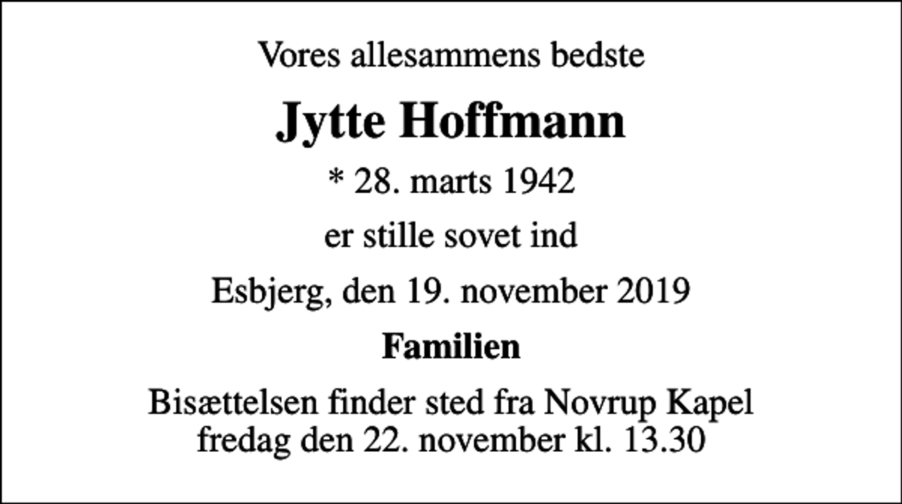 <p>Vores allesammens bedste<br />Jytte Hoffmann<br />* 28. marts 1942<br />er stille sovet ind<br />Esbjerg, den 19. november 2019<br />Familien<br />Bisættelsen finder sted fra Novrup Kapel fredag den 22. november kl. 13.30</p>