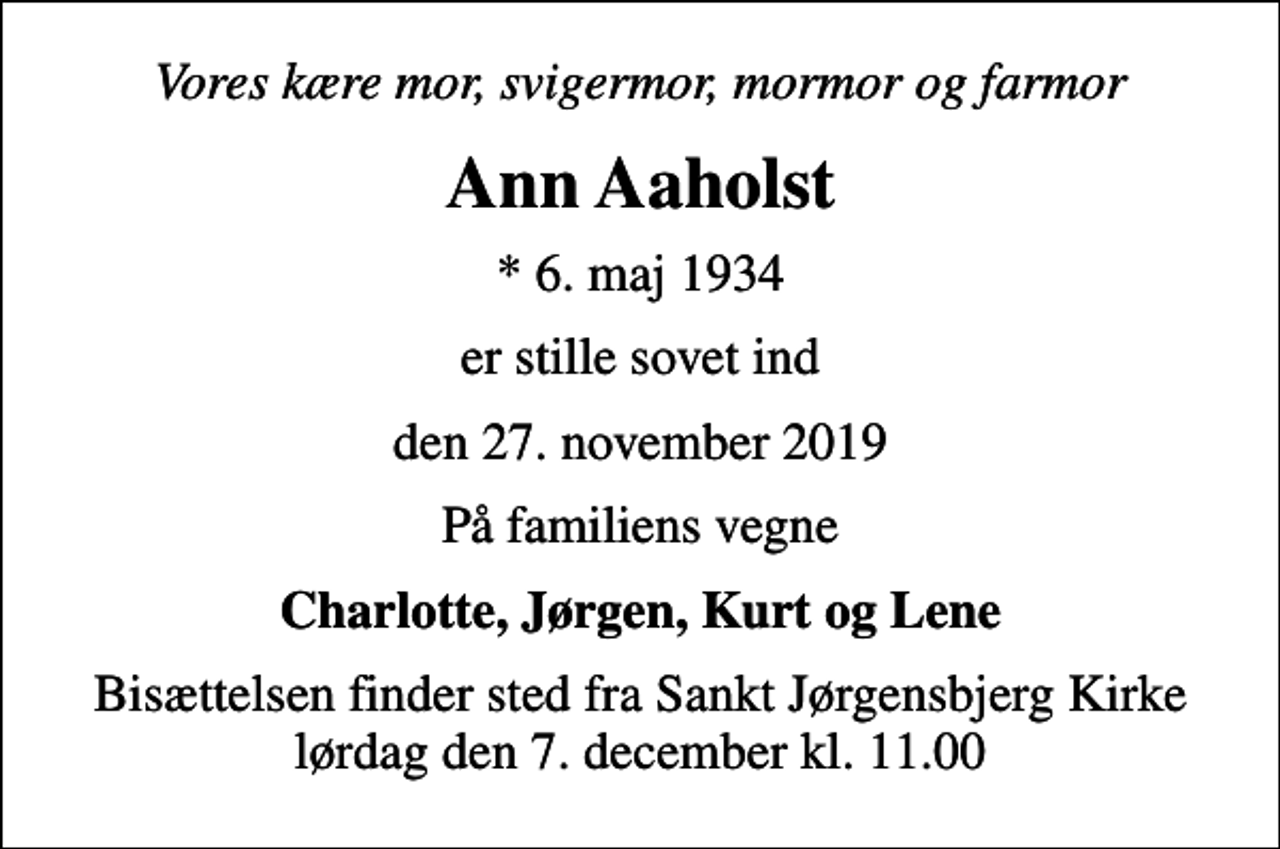 <p>Vores kære mor, svigermor, mormor og farmor<br />Ann Aaholst<br />* 6. maj 1934<br />er stille sovet ind<br />den 27. november 2019<br />På familiens vegne<br />Charlotte, Jørgen, Kurt og Lene<br />Bisættelsen finder sted fra Sankt Jørgensbjerg Kirke lørdag den 7. december kl. 11.00</p>