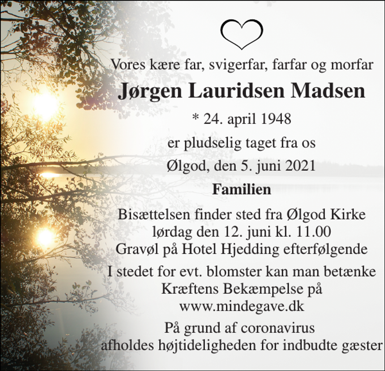 <p>Vores kære far, svigerfar, farfar og morfar<br />Jørgen Lauridsen Madsen<br />*​ 24. april 1948<br />er pludselig taget fra os<br />Ølgod, den 5. juni 2021<br />Familien<br />Bisættelsen finder sted fra Ølgod Kirke lørdag den 12. juni kl. 11.00 Gravøl på Hotel Hjedding efterfølgende<br />I stedet for evt. blomster kan man betænke Kræftens Bekæmpelse på www.mindegave.dk<br />På grund af coronavirus afholdes højtideligheden for indbudte gæster</p>