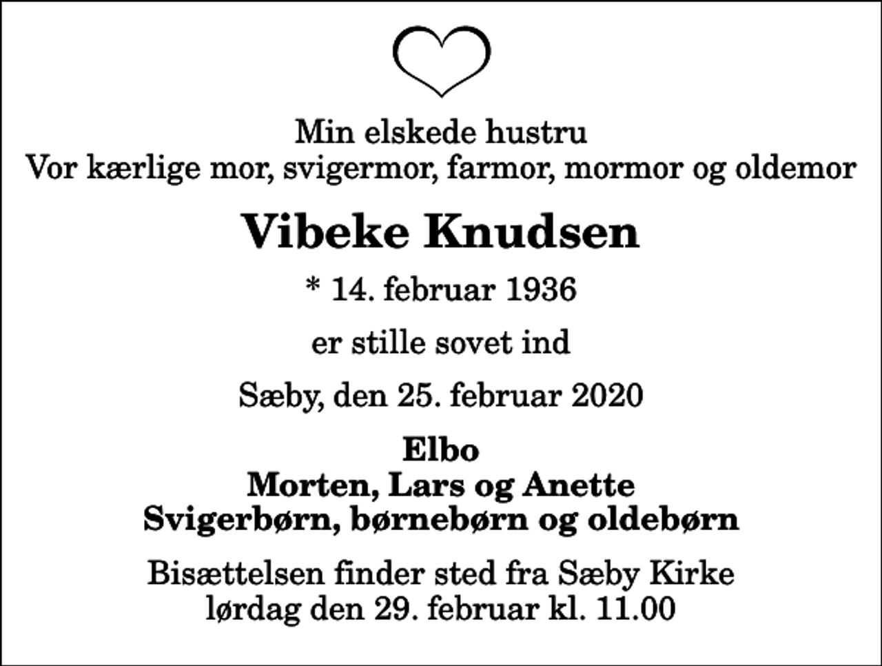 <p>Min elskede hustru Vor kærlige mor, svigermor, farmor, mormor og oldemor<br />Vibeke Knudsen<br />* 14. februar 1936<br />er stille sovet ind<br />Sæby, den 25. februar 2020<br />Elbo Morten, Lars og Anette Svigerbørn, børnebørn og oldebørn<br />Bisættelsen finder sted fra Sæby Kirke lørdag den 29. februar kl. 11.00</p>