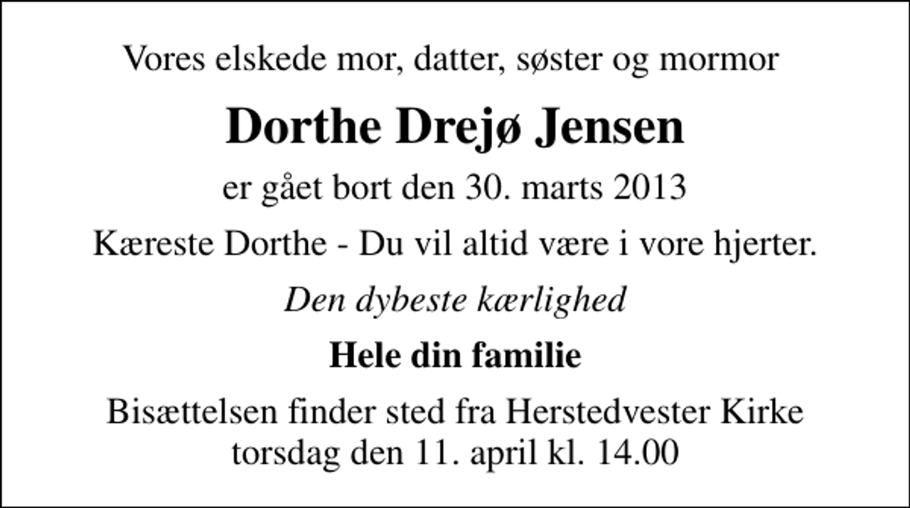 <p>Vores elskede mor, datter, søster og mormor<br />Dorthe Drejø Jensen<br />er gået bort den 30. marts 2013<br />Kæreste Dorthe - Du vil altid være i vore hjerter.<br />Den dybeste kærlighed<br />Hele din familie<br />Bisættelsen finder sted fra Herstedvester Kirke torsdag den 11. april kl. 14.00</p>
