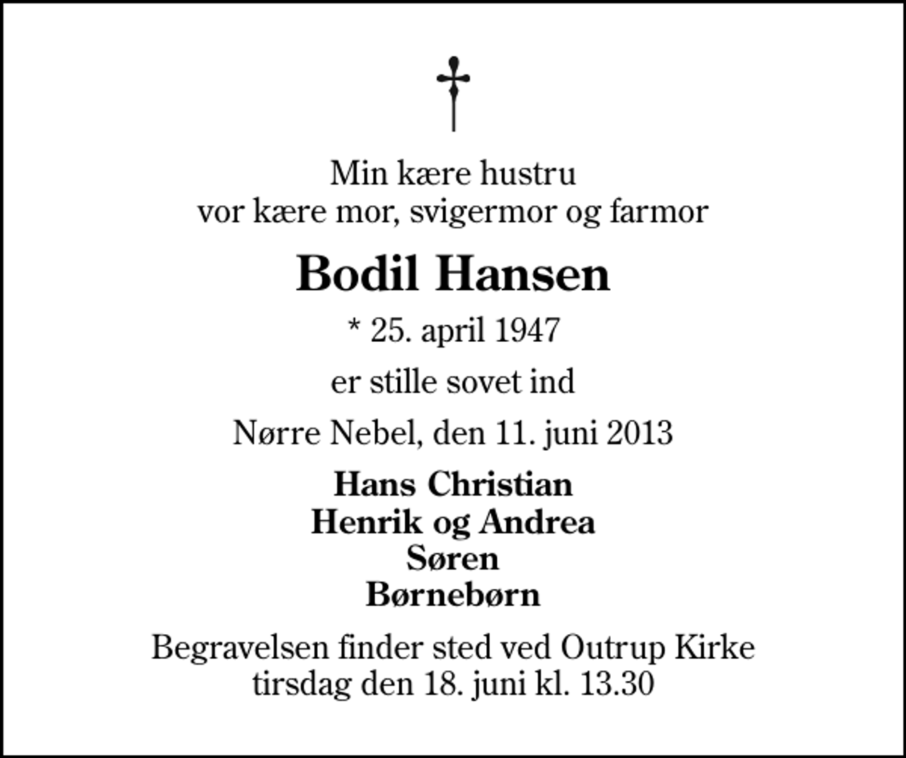 <p>Min kære hustru vor kære mor, svigermor og farmor<br />Bodil Hansen<br />* 25. april 1947<br />er stille sovet ind<br />Nørre Nebel, den 11. juni 2013<br />Hans Christian Henrik og Andrea Søren Børnebørn<br />Begravelsen finder sted ved Outrup Kirke tirsdag den 18. juni kl. 13.30</p>