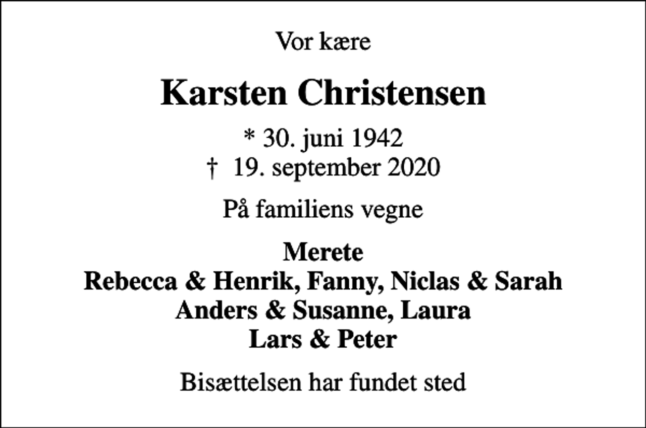 <p>Vor kære<br />Karsten Christensen<br />* 30. juni 1942<br />✝ 19. september 2020<br />På familiens vegne<br />Merete Rebecca &amp; Henrik, Fanny, Niclas &amp; Sarah Anders &amp; Susanne, Laura Lars &amp; Peter<br />Bisættelsen har fundet sted</p>