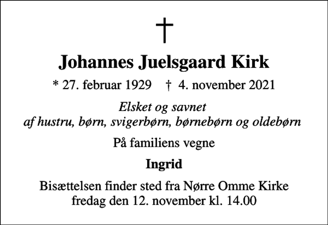 <p>Johannes Juelsgaard Kirk<br />* 27. februar 1929 ✝ 4. november 2021<br />Elsket og savnet af hustru, børn, svigerbørn, børnebørn og oldebørn<br />På familiens vegne<br />Ingrid<br />Bisættelsen finder sted fra Nørre Omme Kirke fredag den 12. november kl. 14.00</p>
